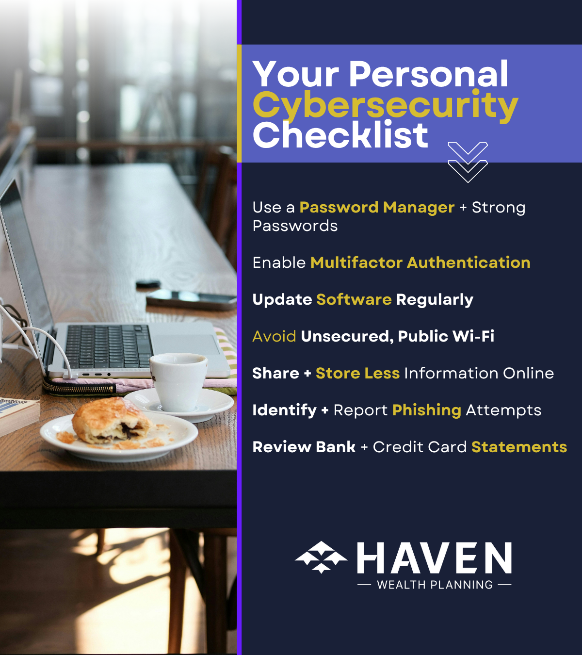 Cybersecurity Checklist Password Manager Multi-factor Authentication Back Up and Encrypt Your Device Update software and device firmware Use a VPN. Avoid unsecured public Wi-Fi Reduce Time Spent in Bluetooth Discovery Mode Store Less Information Online and Review Your Financial Activity